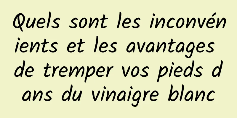 Quels sont les inconvénients et les avantages de tremper vos pieds dans du vinaigre blanc