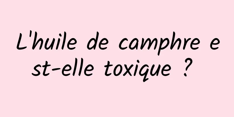 L'huile de camphre est-elle toxique ? 