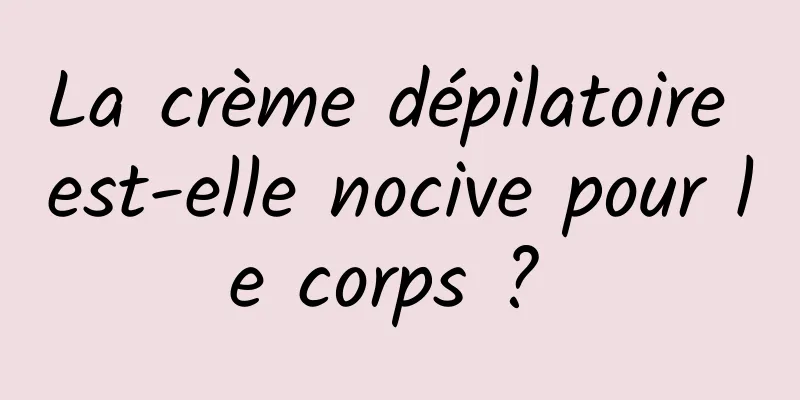 La crème dépilatoire est-elle nocive pour le corps ? 