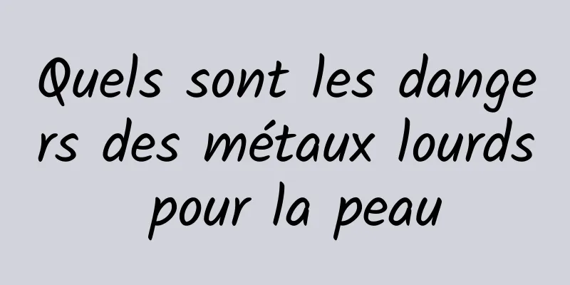 Quels sont les dangers des métaux lourds pour la peau