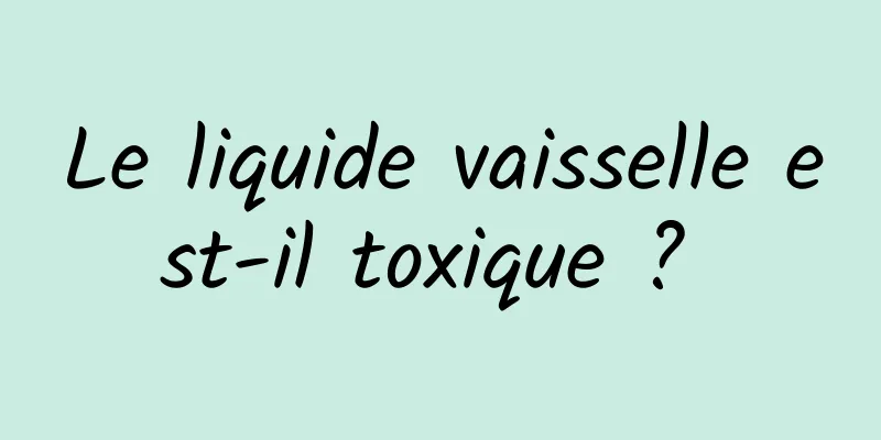 Le liquide vaisselle est-il toxique ? 