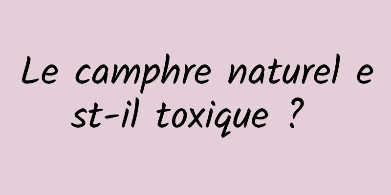 Le camphre naturel est-il toxique ? 