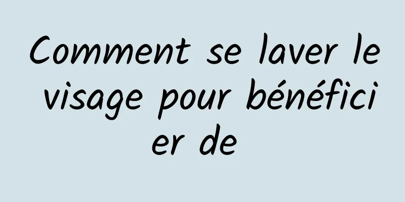 Comment se laver le visage pour bénéficier de 