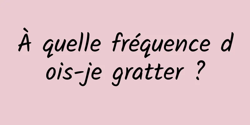 À quelle fréquence dois-je gratter ?