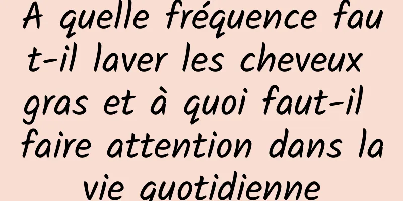 À quelle fréquence faut-il laver les cheveux gras et à quoi faut-il faire attention dans la vie quotidienne 