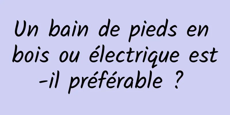 Un bain de pieds en bois ou électrique est-il préférable ? 