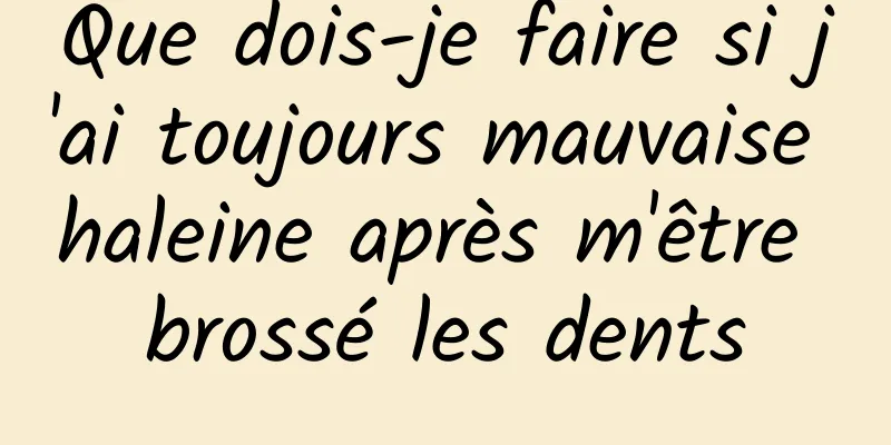 Que dois-je faire si j'ai toujours mauvaise haleine après m'être brossé les dents