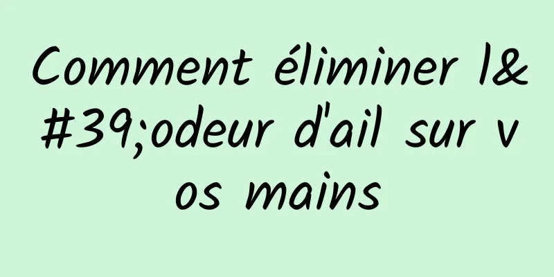 Comment éliminer l'odeur d'ail sur vos mains