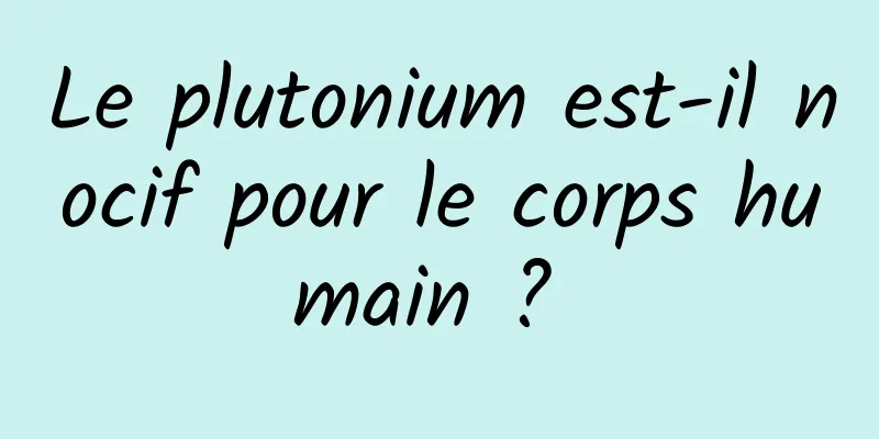 Le plutonium est-il nocif pour le corps humain ? 