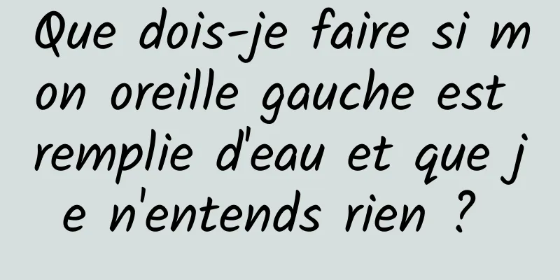 Que dois-je faire si mon oreille gauche est remplie d'eau et que je n'entends rien ? 