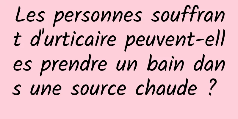 Les personnes souffrant d'urticaire peuvent-elles prendre un bain dans une source chaude ? 