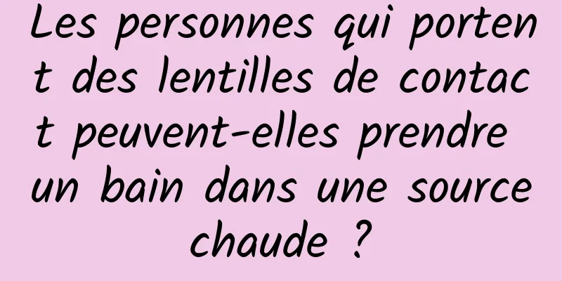 Les personnes qui portent des lentilles de contact peuvent-elles prendre un bain dans une source chaude ? 