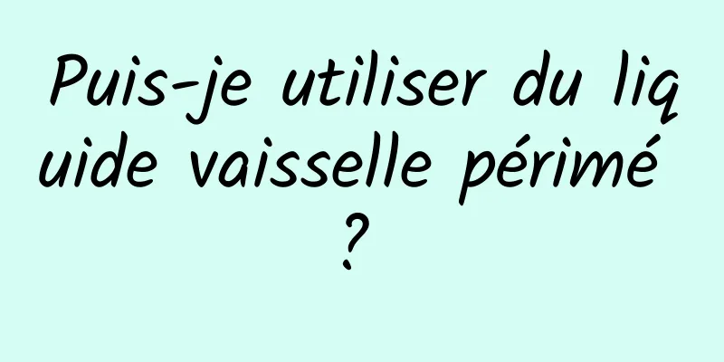 Puis-je utiliser du liquide vaisselle périmé ? 