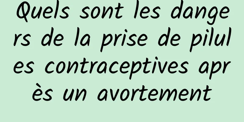 Quels sont les dangers de la prise de pilules contraceptives après un avortement