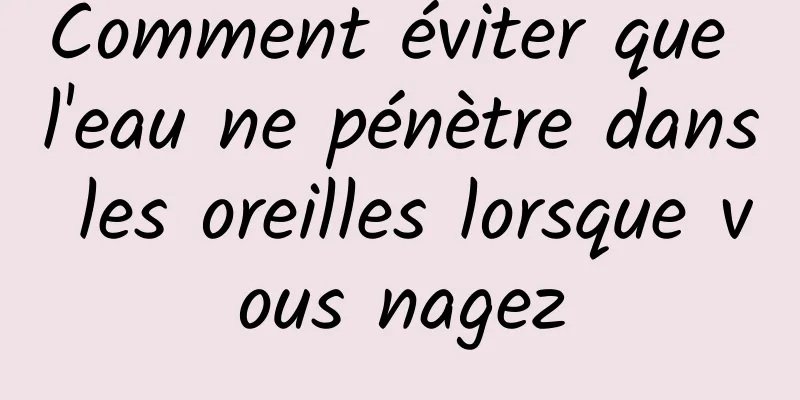 Comment éviter que l'eau ne pénètre dans les oreilles lorsque vous nagez