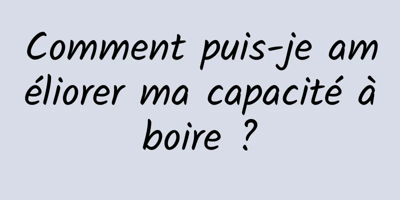 Comment puis-je améliorer ma capacité à boire ? 