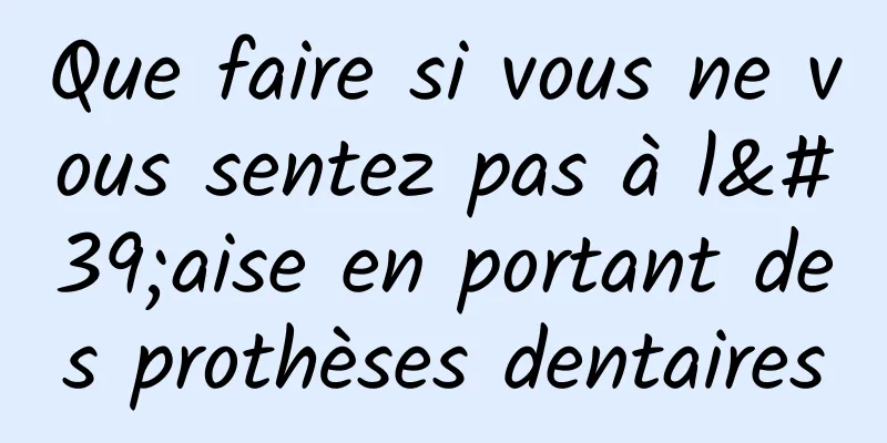 Que faire si vous ne vous sentez pas à l'aise en portant des prothèses dentaires