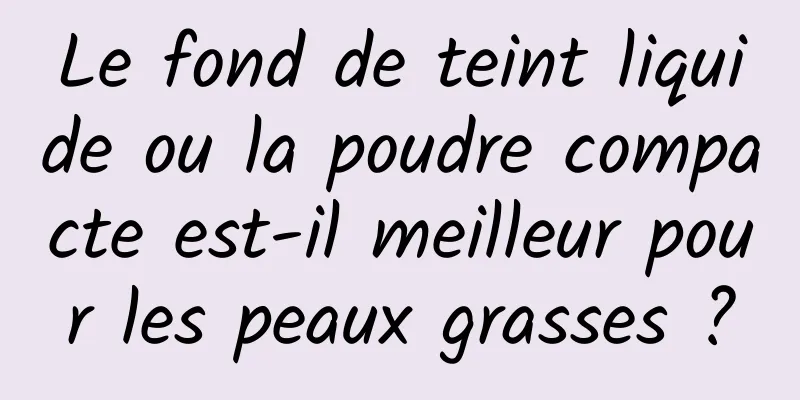 Le fond de teint liquide ou la poudre compacte est-il meilleur pour les peaux grasses ?