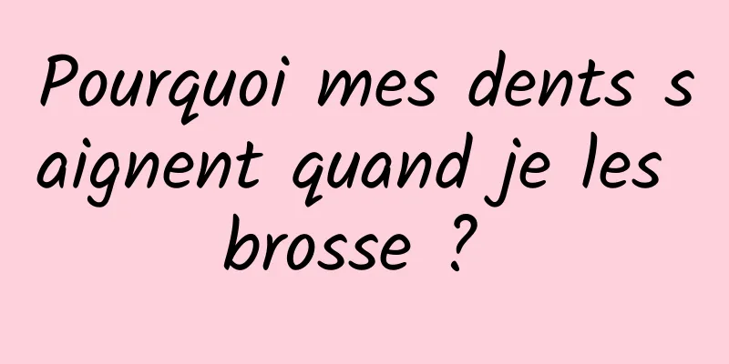 Pourquoi mes dents saignent quand je les brosse ? 