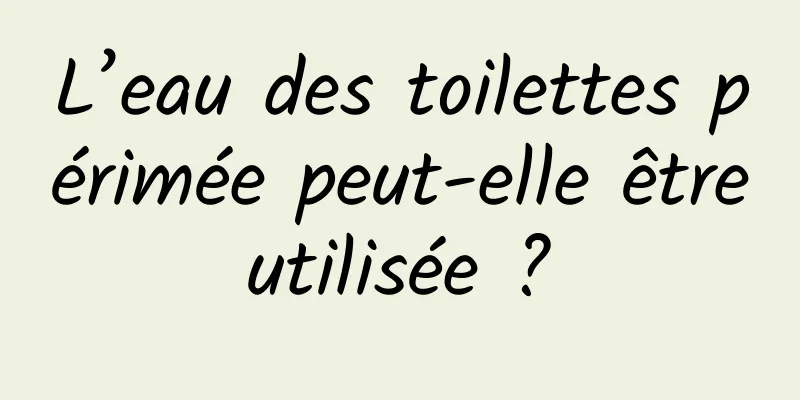 L’eau des toilettes périmée peut-elle être utilisée ? 