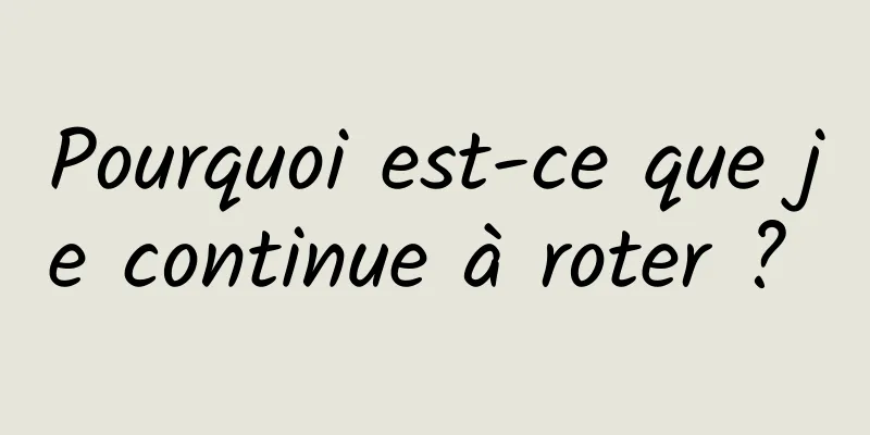 Pourquoi est-ce que je continue à roter ? 