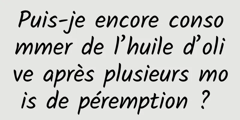 Puis-je encore consommer de l’huile d’olive après plusieurs mois de péremption ? 