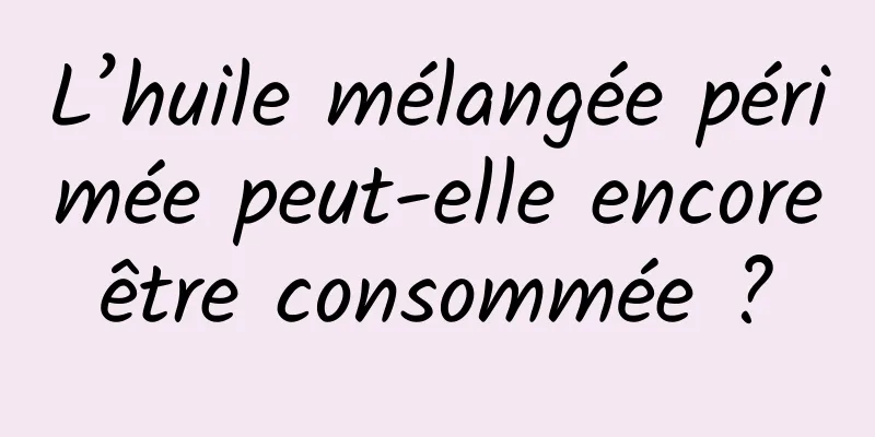 L’huile mélangée périmée peut-elle encore être consommée ? 