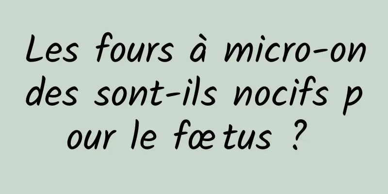 Les fours à micro-ondes sont-ils nocifs pour le fœtus ? 