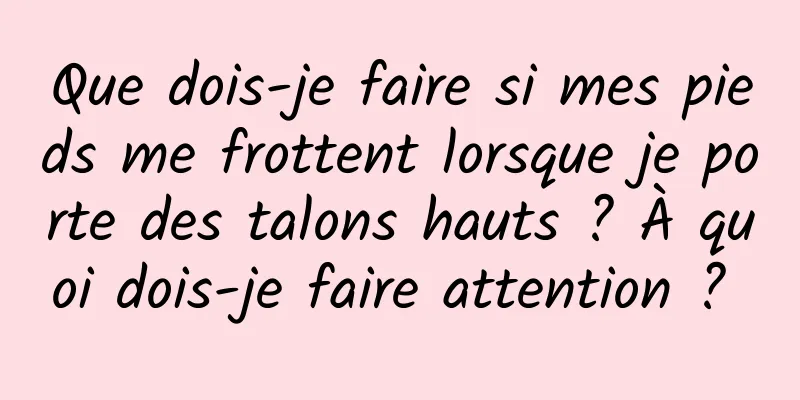 Que dois-je faire si mes pieds me frottent lorsque je porte des talons hauts ? À quoi dois-je faire attention ? 