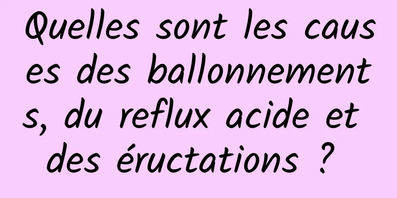 Quelles sont les causes des ballonnements, du reflux acide et des éructations ? 