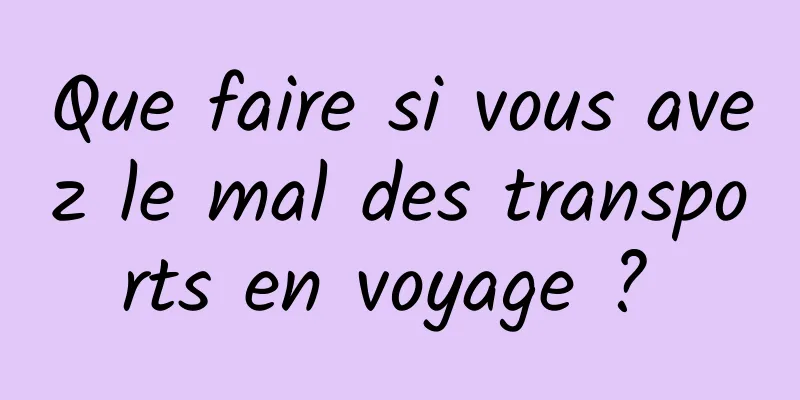 Que faire si vous avez le mal des transports en voyage ? 