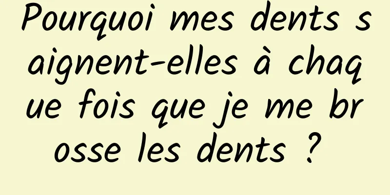 Pourquoi mes dents saignent-elles à chaque fois que je me brosse les dents ? 