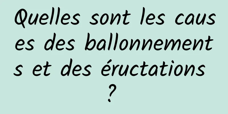 Quelles sont les causes des ballonnements et des éructations ? 