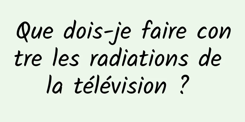 Que dois-je faire contre les radiations de la télévision ? 