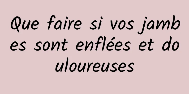 Que faire si vos jambes sont enflées et douloureuses