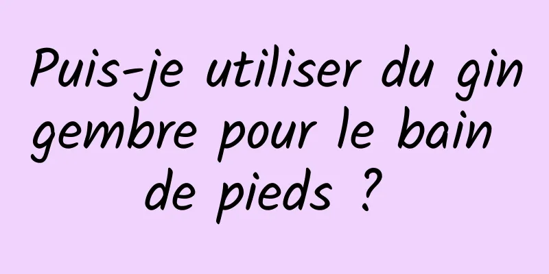 Puis-je utiliser du gingembre pour le bain de pieds ? 