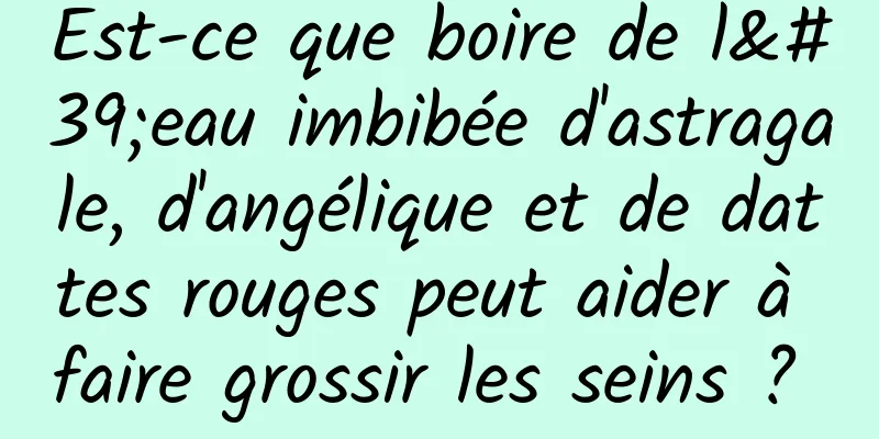 Est-ce que boire de l'eau imbibée d'astragale, d'angélique et de dattes rouges peut aider à faire grossir les seins ? 