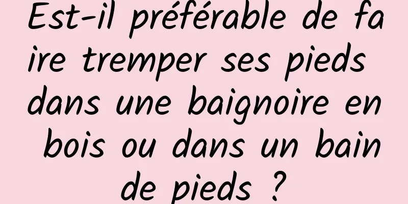 Est-il préférable de faire tremper ses pieds dans une baignoire en bois ou dans un bain de pieds ? 