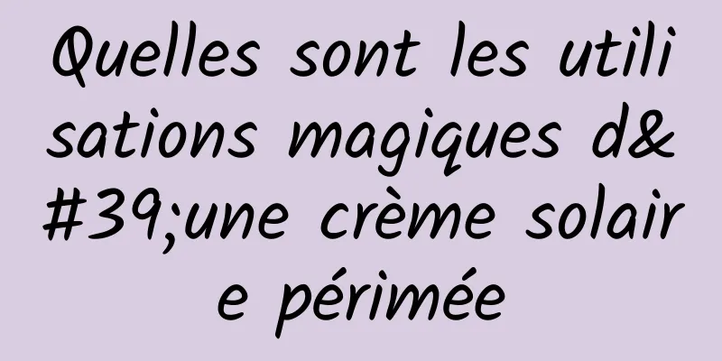 Quelles sont les utilisations magiques d'une crème solaire périmée