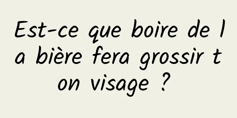 Est-ce que boire de la bière fera grossir ton visage ? 