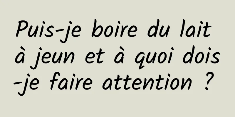 Puis-je boire du lait à jeun et à quoi dois-je faire attention ? 