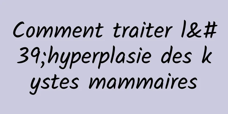 Comment traiter l'hyperplasie des kystes mammaires