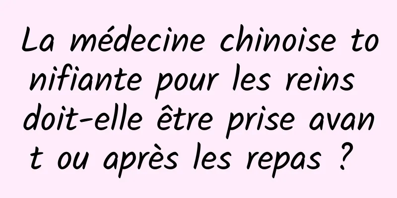 La médecine chinoise tonifiante pour les reins doit-elle être prise avant ou après les repas ? 