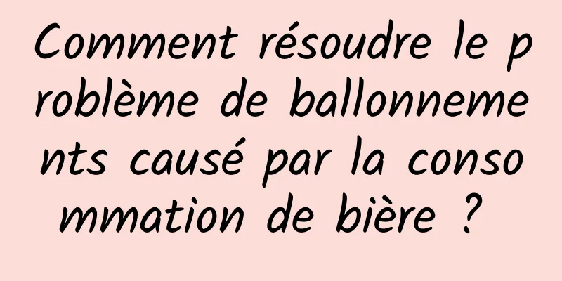 Comment résoudre le problème de ballonnements causé par la consommation de bière ? 