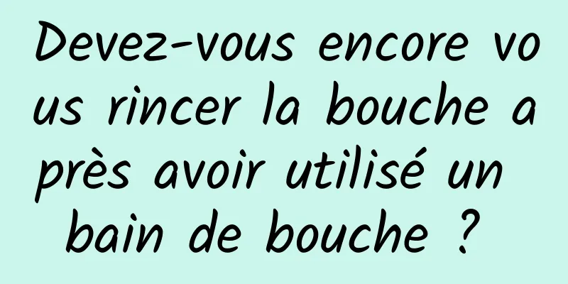 Devez-vous encore vous rincer la bouche après avoir utilisé un bain de bouche ? 