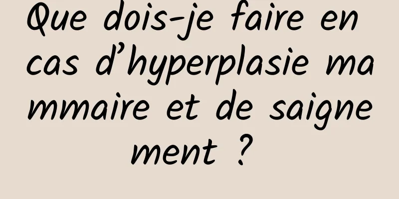 Que dois-je faire en cas d’hyperplasie mammaire et de saignement ? 