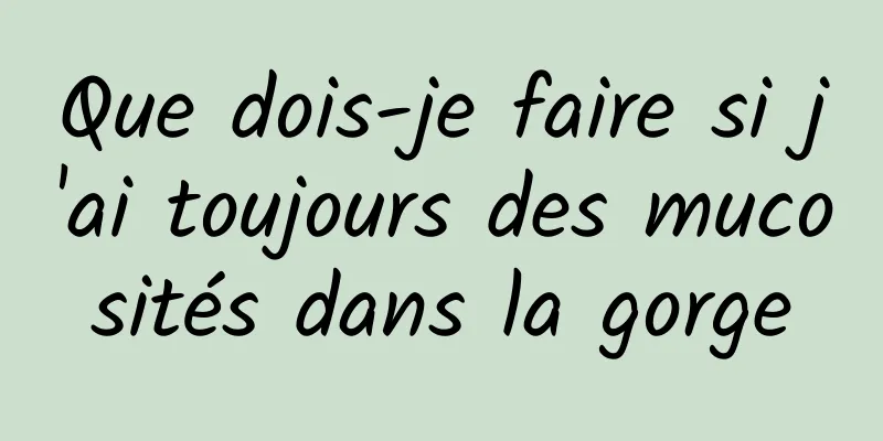 Que dois-je faire si j'ai toujours des mucosités dans la gorge