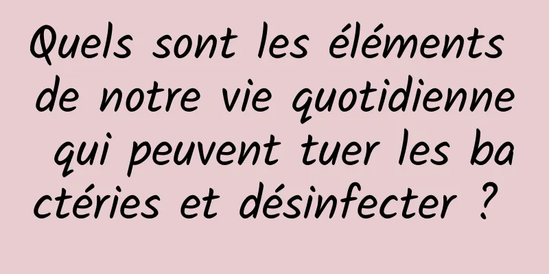 Quels sont les éléments de notre vie quotidienne qui peuvent tuer les bactéries et désinfecter ? 