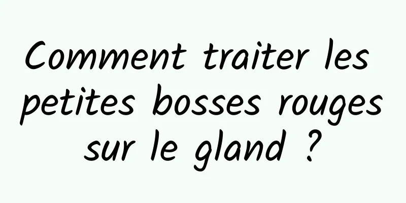 Comment traiter les petites bosses rouges sur le gland ? 