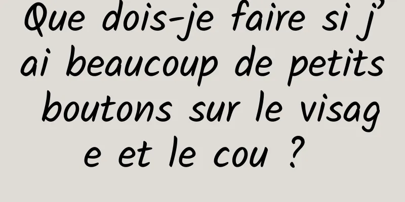 Que dois-je faire si j’ai beaucoup de petits boutons sur le visage et le cou ? 